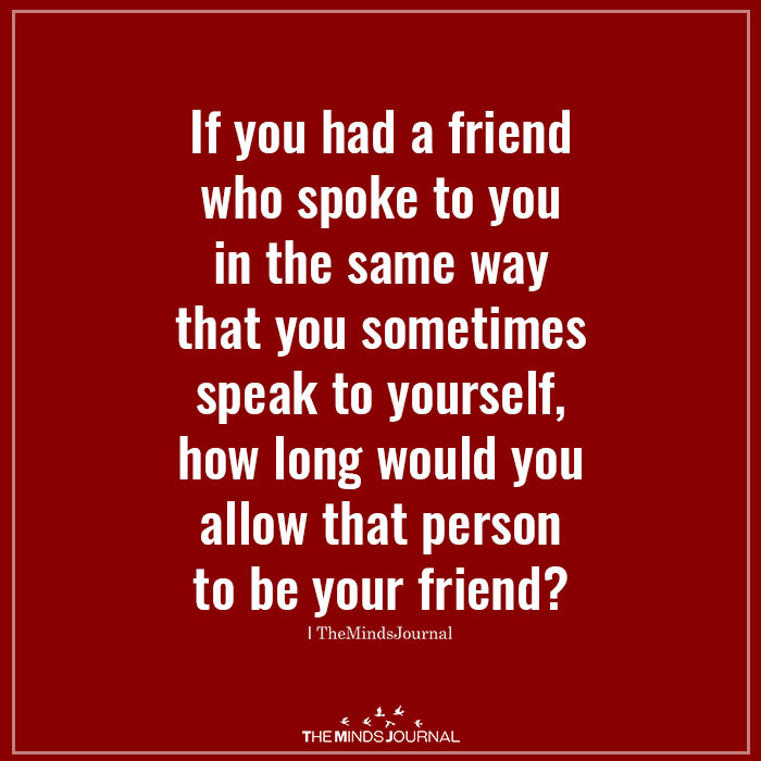 If you had a friend who spoke to you in the same way that you sometimes speak to yourself, how long would you allow that person to be your friend