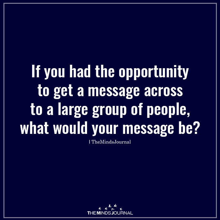 If you had the opportunity to get a message across to a large group of people, what would your message be