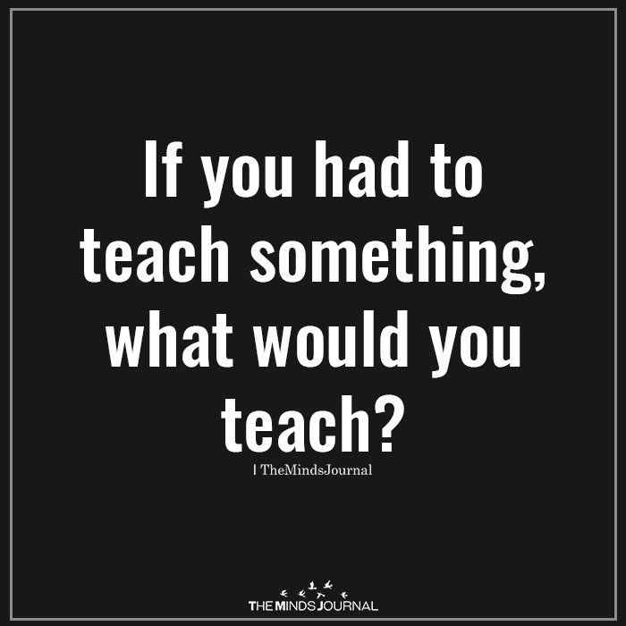 If you had to teach something, what would you teach