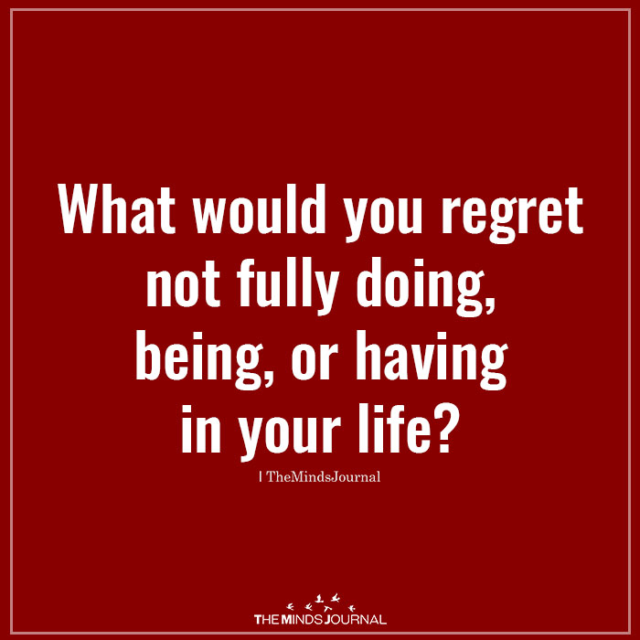 What would you regret not fully doing, being, or having in your life