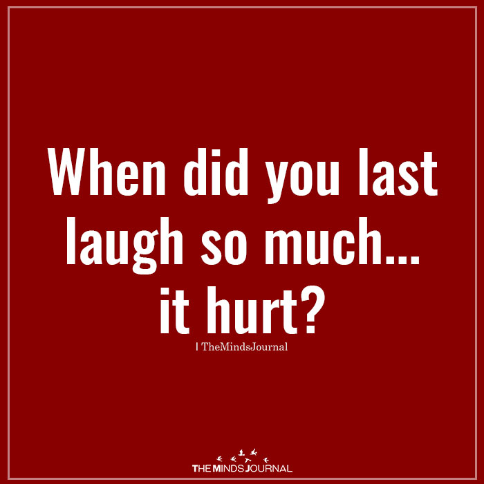 when did you last laugh so much..it hurt