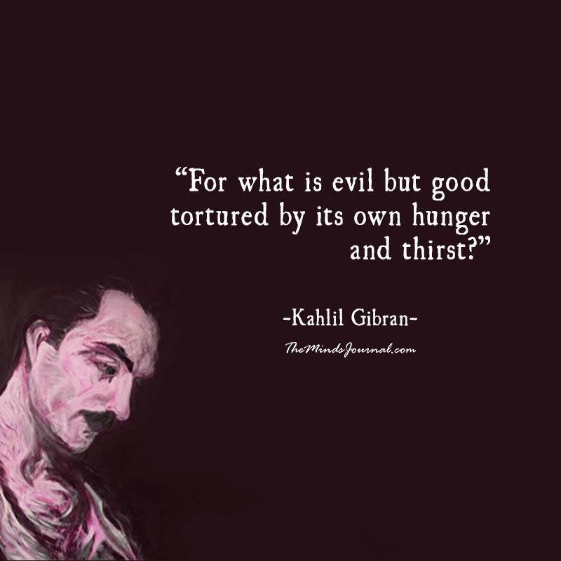 For what is evil but good tortured by its own hunger and thirst