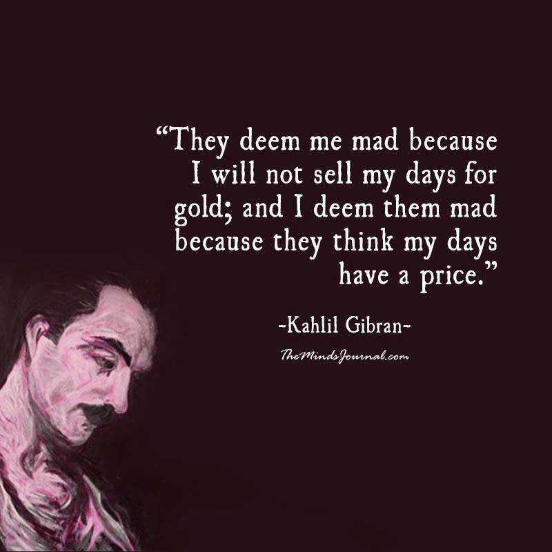 They deem me mad because I will not sell my days for gold; and I deem them mad because they think my days have a price