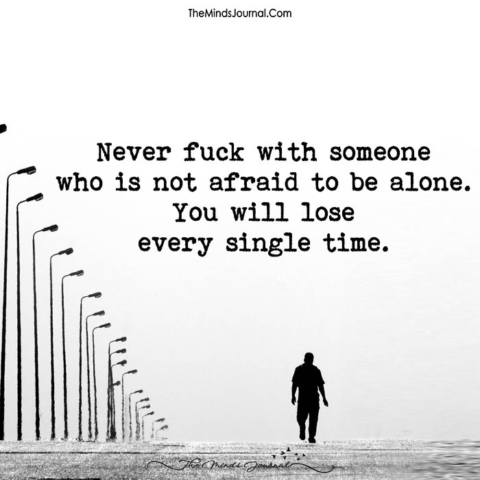 Never fuck with someone who is not afraid to be alone.
