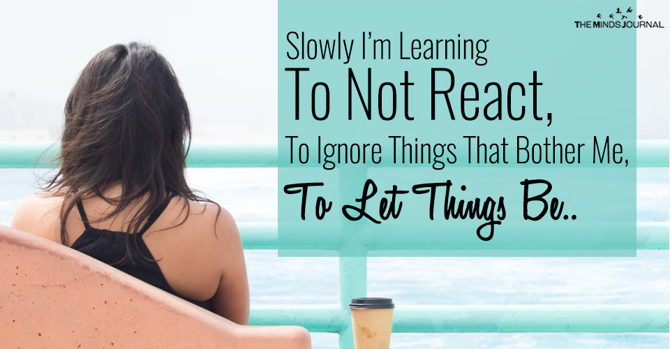 Slowly I’m Learning To Not React, To Ignore Things That Bother Me, To Let Things Be..