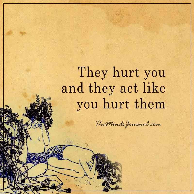 they hurt you and they act like you hurt them. 