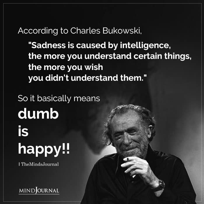 Charles Bukowsky said "Sadness is caused by intelligence.."