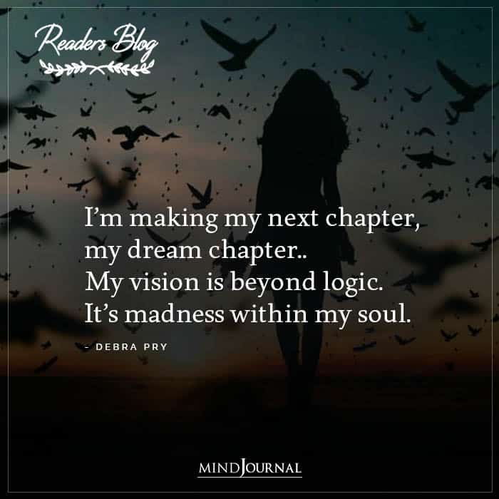 I’m making my next chapter, my dream chapter.. My vision is beyond logic. It’s madness within my soul. -Debra PryI’m making my next chapter, my dream chapter.. My vision is beyond logic. It’s madness within my soul. -Debra Pry