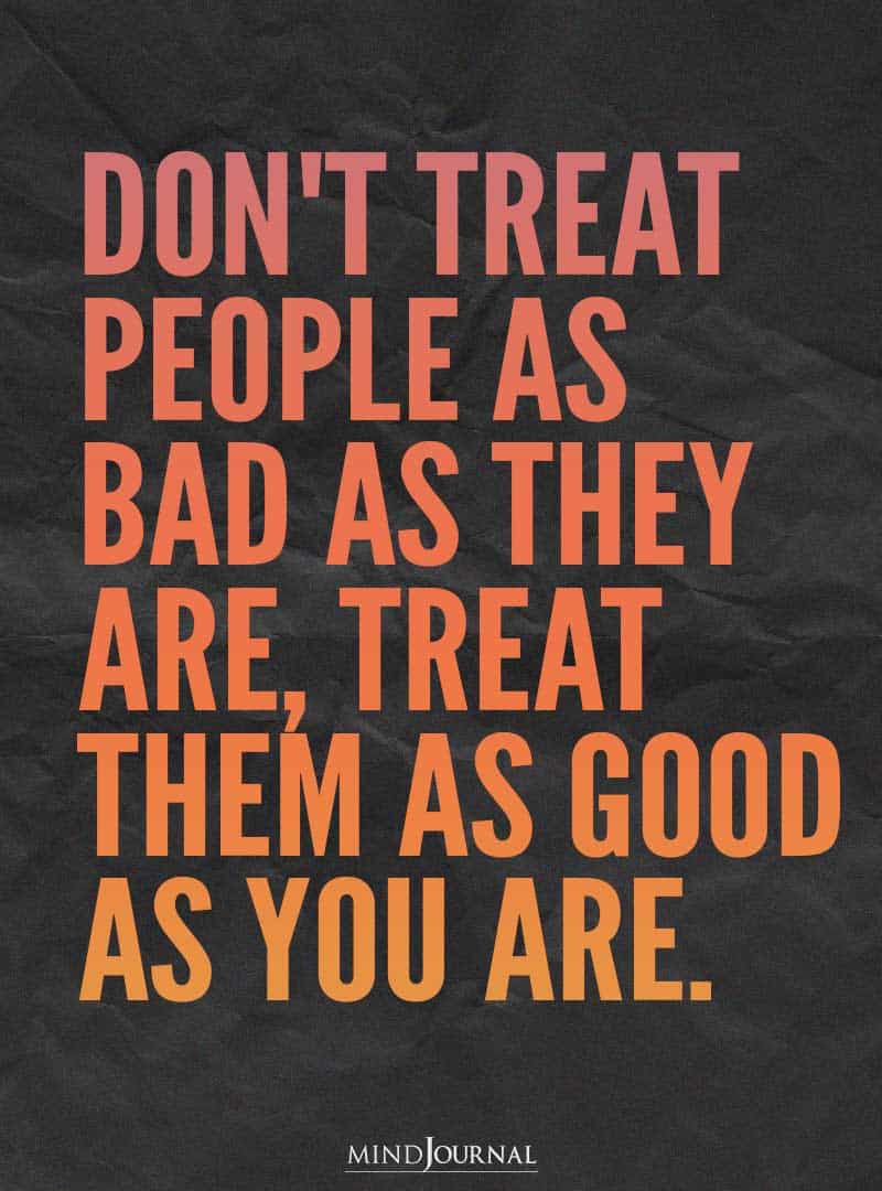 Don't treat people as bad as they are.