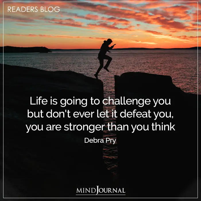Life is going to challenge you but don’t ever let it defeat you, you are stronger than you think.