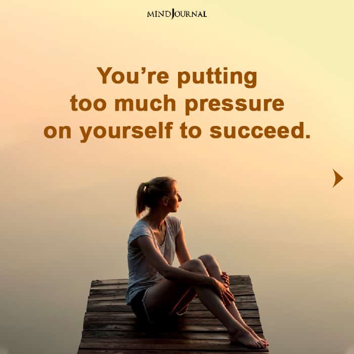 you are putting too much pressure on yourself to succeed