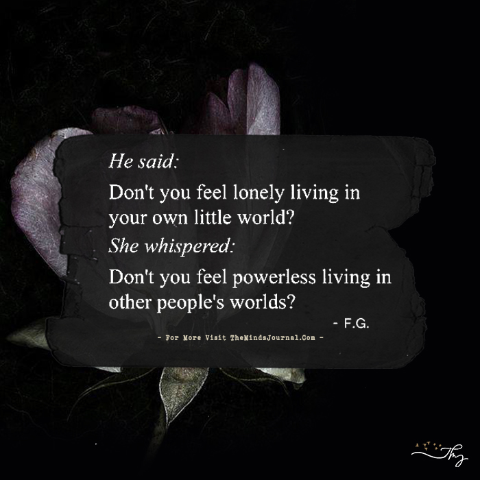 He said: Don’t you feel lonely living in your own little world?